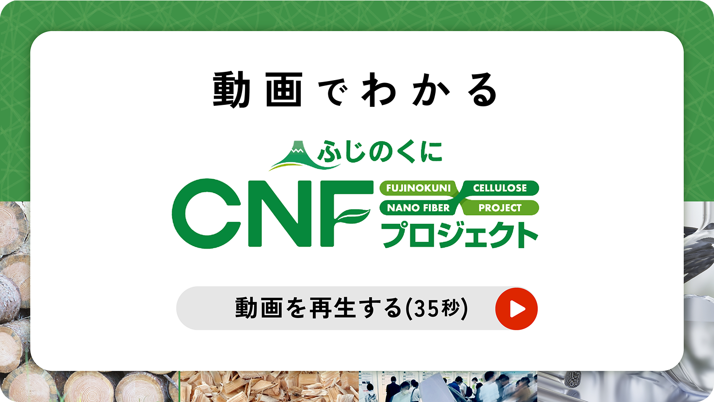 動画でわかる　ふじのくにCNFプロジェクト FUJINOKUNI CELLULOSE NANO FIBER PROJECT　動画を再生する（35秒）